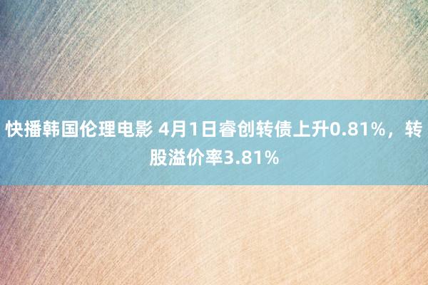 快播韩国伦理电影 4月1日睿创转债上升0.81%，转股溢价率3.81%