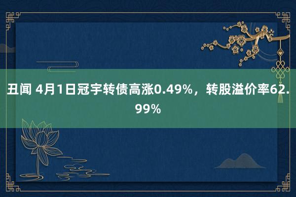 丑闻 4月1日冠宇转债高涨0.49%，转股溢价率62.99%