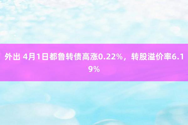外出 4月1日都鲁转债高涨0.22%，转股溢价率6.19%