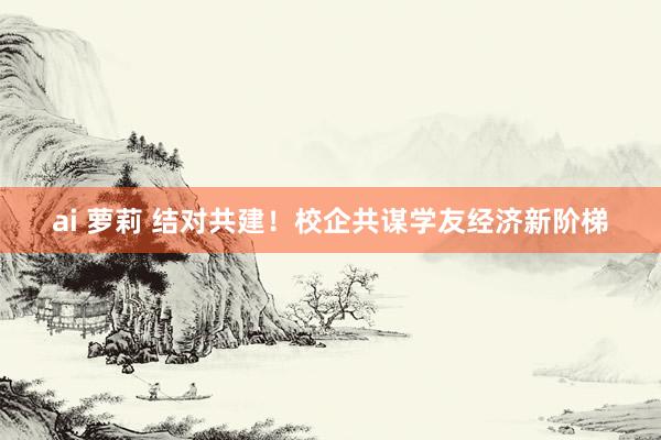 ai 萝莉 结对共建！校企共谋学友经济新阶梯