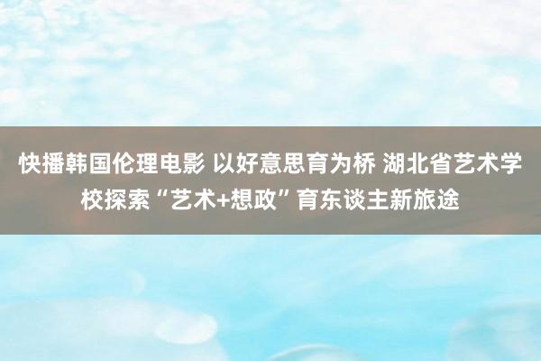 快播韩国伦理电影 以好意思育为桥 湖北省艺术学校探索“艺术+想政”育东谈主新旅途