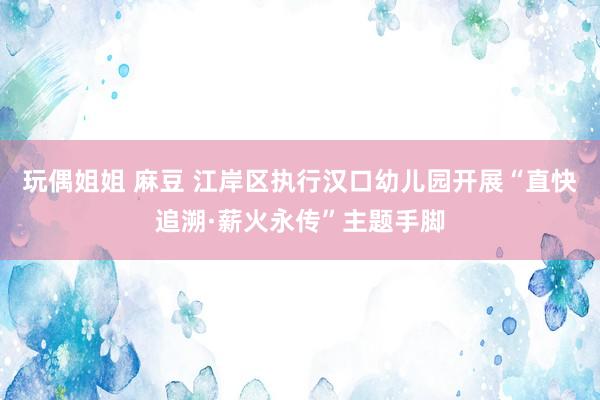 玩偶姐姐 麻豆 江岸区执行汉口幼儿园开展“直快追溯·薪火永传”主题手脚