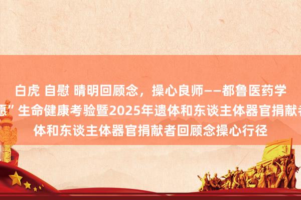白虎 自慰 晴明回顾念，操心良师——都鲁医药学院投入“生命·但愿”生命健康考验暨2025年遗体和东谈主体器官捐献者回顾念操心行径