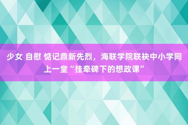 少女 自慰 惦记鼎新先烈，海联学院联袂中小学同上一堂“挂牵碑下的想政课”