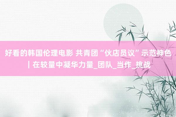好看的韩国伦理电影 共青团“伙店员议”示范神色｜在较量中凝华力量_团队_当作_挑战