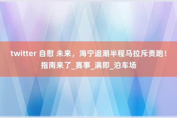 twitter 自慰 未来，海宁追潮半程马拉斥责跑！指南来了_赛事_满即_泊车场