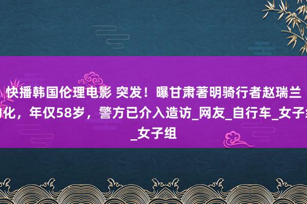 快播韩国伦理电影 突发！曝甘肃著明骑行者赵瑞兰物化，年仅58岁，警方已介入造访_网友_自行车_女子组