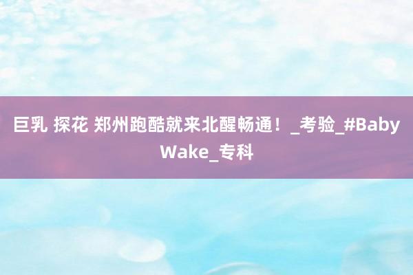 巨乳 探花 郑州跑酷就来北醒畅通！_考验_#BabyWake_专科