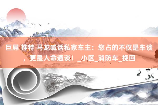 巨屌 推特 马龙喊话私家车主：您占的不仅是车谈，更是人命通谈！_小区_消防车_挽回