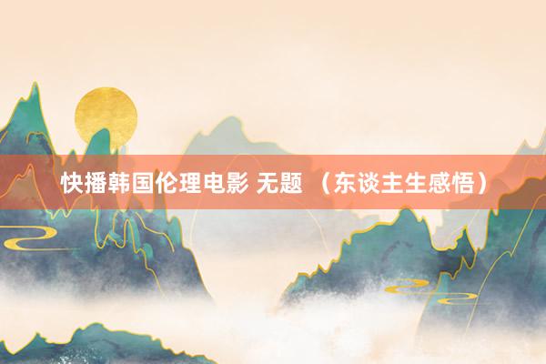 快播韩国伦理电影 无题 （东谈主生感悟）