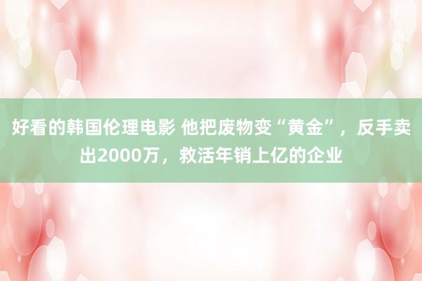 好看的韩国伦理电影 他把废物变“黄金”，反手卖出2000万，救活年销上亿的企业