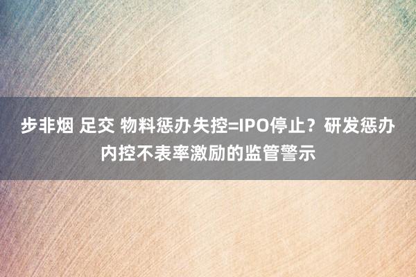 步非烟 足交 物料惩办失控=IPO停止？研发惩办内控不表率激励的监管警示
