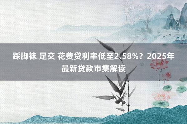 踩脚袜 足交 花费贷利率低至2.58%？2025年最新贷款市集解读