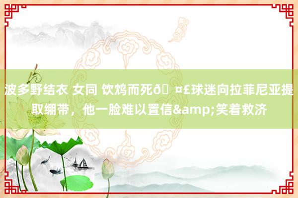 波多野结衣 女同 饮鸩而死🤣球迷向拉菲尼亚提取绷带，他一脸难以置信&笑着救济