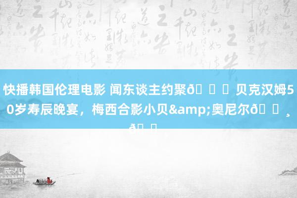 快播韩国伦理电影 闻东谈主约聚🎉贝克汉姆50岁寿辰晚宴，梅西合影小贝&奥尼尔📸