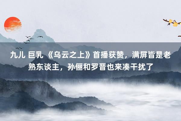 九儿 巨乳 《乌云之上》首播获赞，满屏皆是老熟东谈主，孙俪和罗晋也来凑干扰了