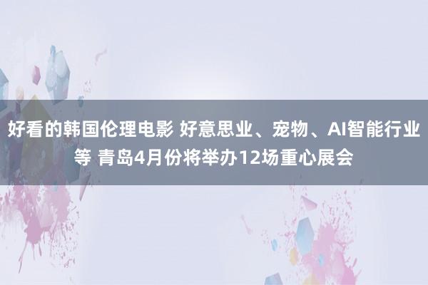 好看的韩国伦理电影 好意思业、宠物、AI智能行业等 青岛4月份将举办12场重心展会