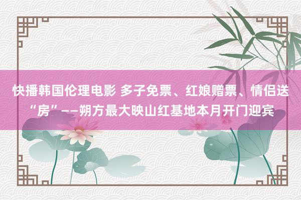 快播韩国伦理电影 多子免票、红娘赠票、情侣送“房”——朔方最大映山红基地本月开门迎宾