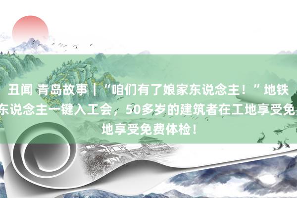 丑闻 青岛故事｜“咱们有了娘家东说念主！”地铁产业工东说念主一键入工会，50多岁的建筑者在工地享受免费体检！