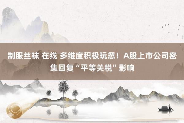 制服丝袜 在线 多维度积极玩忽！A股上市公司密集回复“平等关税”影响