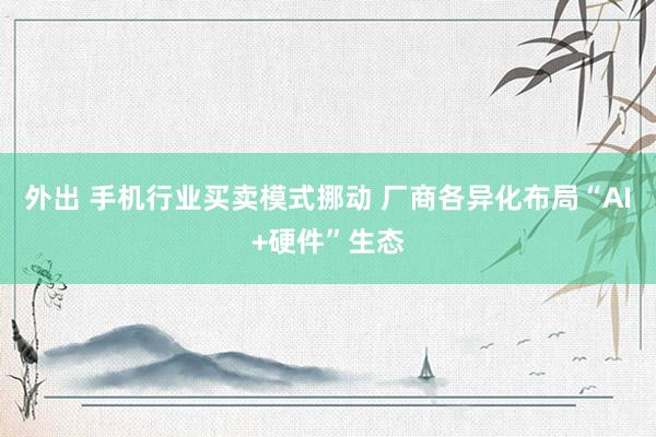 外出 手机行业买卖模式挪动 厂商各异化布局“AI+硬件”生态