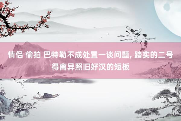 情侣 偷拍 巴特勒不成处置一谈问题, 踏实的二号得离异照旧好汉的短板