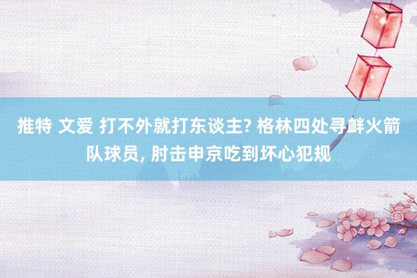 推特 文爱 打不外就打东谈主? 格林四处寻衅火箭队球员, 肘击申京吃到坏心犯规