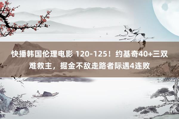 快播韩国伦理电影 120-125！约基奇40+三双难救主，掘金不敌走路者际遇4连败