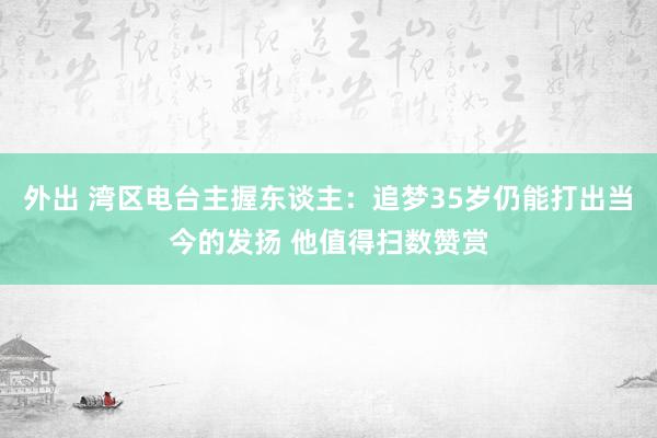 外出 湾区电台主握东谈主：追梦35岁仍能打出当今的发扬 他值得扫数赞赏