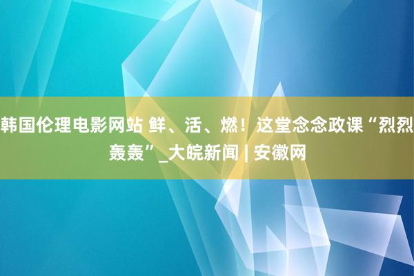 韩国伦理电影网站 鲜、活、燃！这堂念念政课“烈烈轰轰”_大皖新闻 | 安徽网