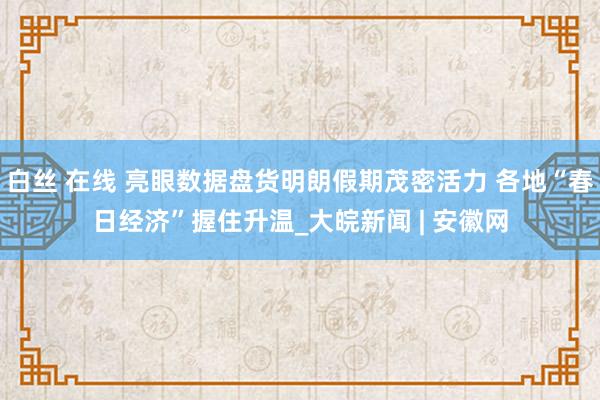 白丝 在线 亮眼数据盘货明朗假期茂密活力 各地“春日经济”握住升温_大皖新闻 | 安徽网