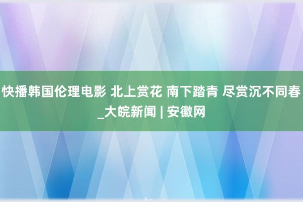 快播韩国伦理电影 北上赏花 南下踏青 尽赏沉不同春_大皖新闻 | 安徽网