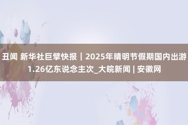 丑闻 新华社巨擘快报｜2025年晴明节假期国内出游1.26亿东说念主次_大皖新闻 | 安徽网
