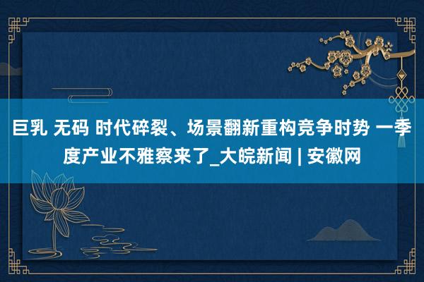 巨乳 无码 时代碎裂、场景翻新重构竞争时势 一季度产业不雅察来了_大皖新闻 | 安徽网
