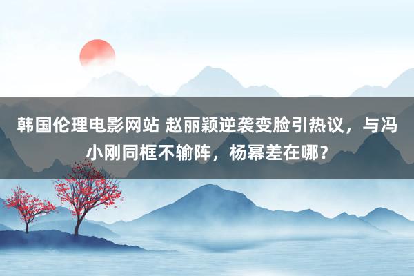 韩国伦理电影网站 赵丽颖逆袭变脸引热议，与冯小刚同框不输阵，杨幂差在哪？