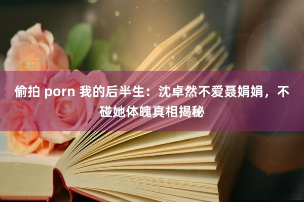 偷拍 porn 我的后半生：沈卓然不爱聂娟娟，不碰她体魄真相揭秘