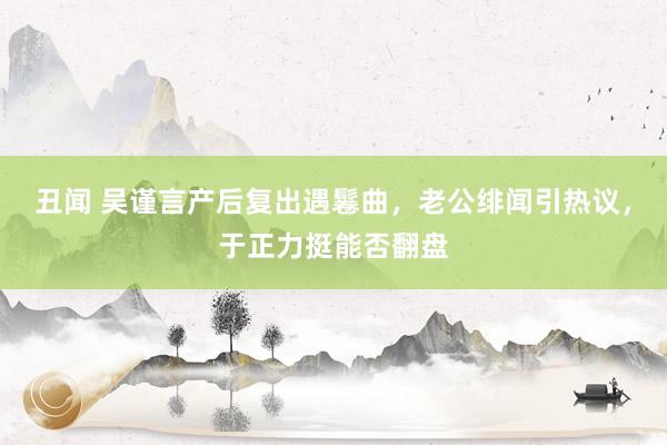 丑闻 吴谨言产后复出遇鬈曲，老公绯闻引热议，于正力挺能否翻盘