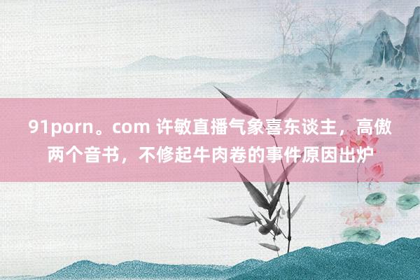 91porn。com 许敏直播气象喜东谈主，高傲两个音书，不修起牛肉卷的事件原因出炉