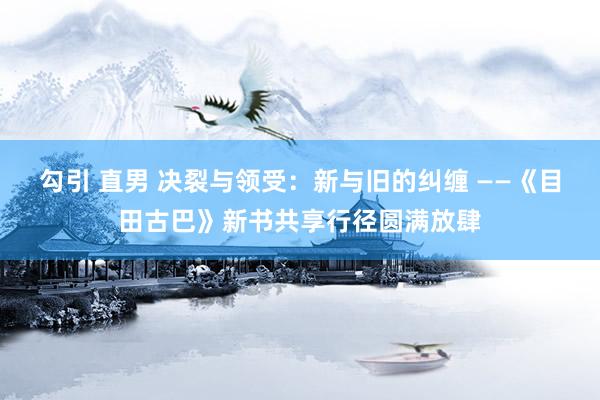勾引 直男 决裂与领受：新与旧的纠缠 ——《目田古巴》新书共享行径圆满放肆