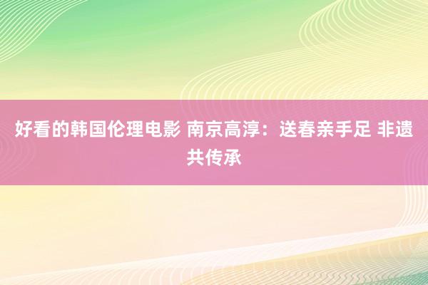 好看的韩国伦理电影 南京高淳：送春亲手足 非遗共传承
