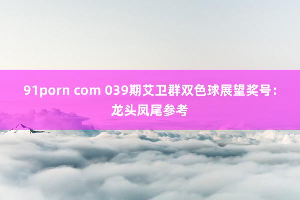 91porn com 039期艾卫群双色球展望奖号：龙头凤尾参考
