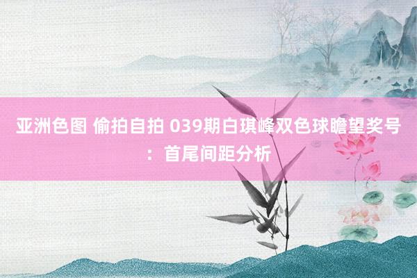 亚洲色图 偷拍自拍 039期白琪峰双色球瞻望奖号：首尾间距分析
