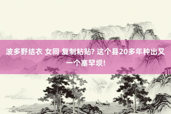 波多野结衣 女同 复制粘贴? 这个县20多年种出又一个塞罕坝!