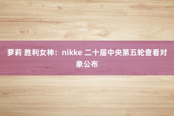 萝莉 胜利女神：nikke 二十届中央第五轮查看对象公布