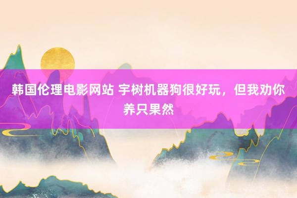 韩国伦理电影网站 宇树机器狗很好玩，但我劝你养只果然
