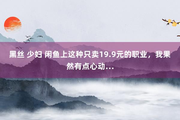 黑丝 少妇 闲鱼上这种只卖19.9元的职业，我果然有点心动…