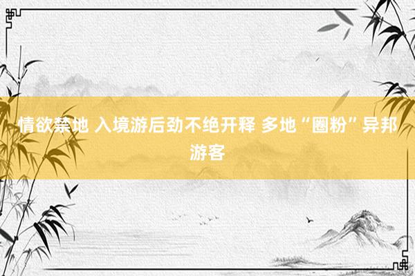 情欲禁地 入境游后劲不绝开释 多地“圈粉”异邦游客
