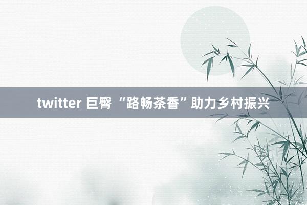 twitter 巨臀 “路畅茶香”助力乡村振兴