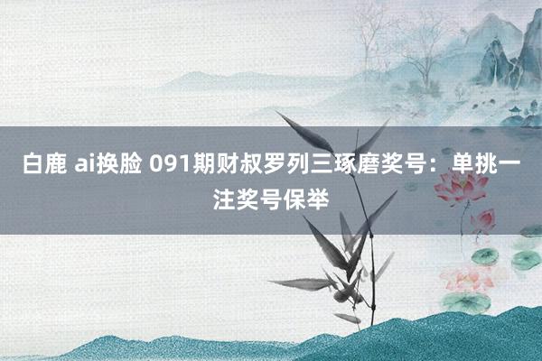白鹿 ai换脸 091期财叔罗列三琢磨奖号：单挑一注奖号保举