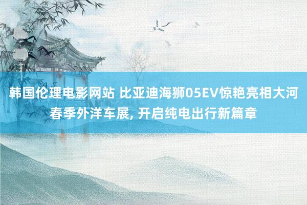 韩国伦理电影网站 比亚迪海狮05EV惊艳亮相大河春季外洋车展, 开启纯电出行新篇章